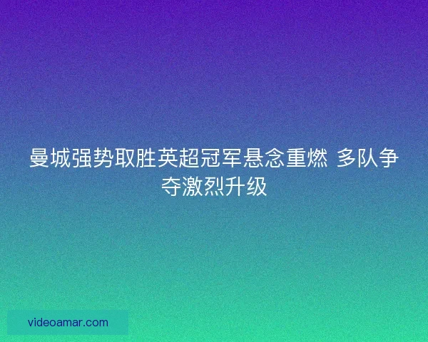 曼城强势取胜英超冠军悬念重燃 多队争夺激烈升级