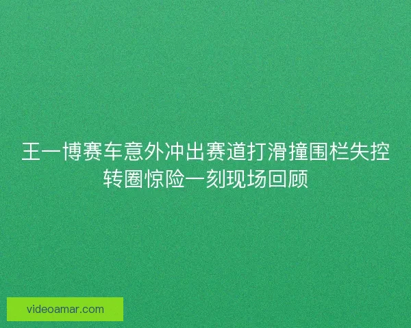 王一博赛车意外冲出赛道打滑撞围栏失控转圈惊险一刻现场回顾