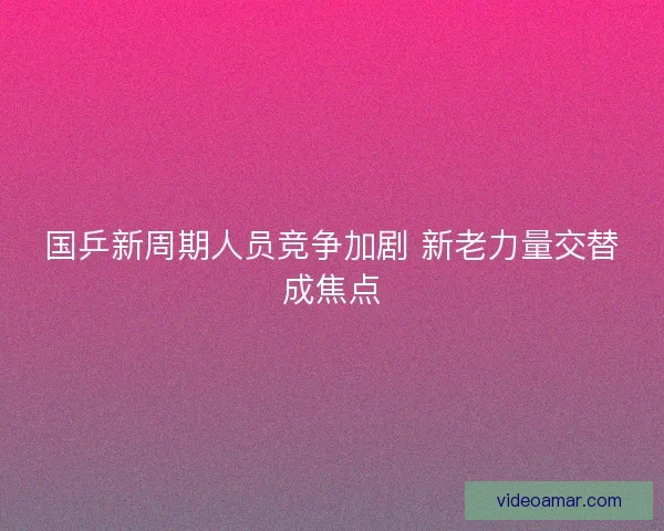 国乒新周期人员竞争加剧 新老力量交替成焦点