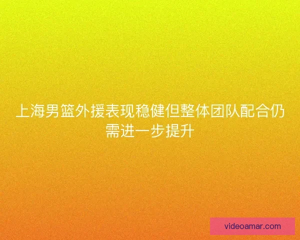 上海男篮外援表现稳健但整体团队配合仍需进一步提升