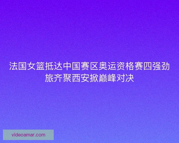 法国女篮抵达中国赛区奥运资格赛四强劲旅齐聚西安掀巅峰对决